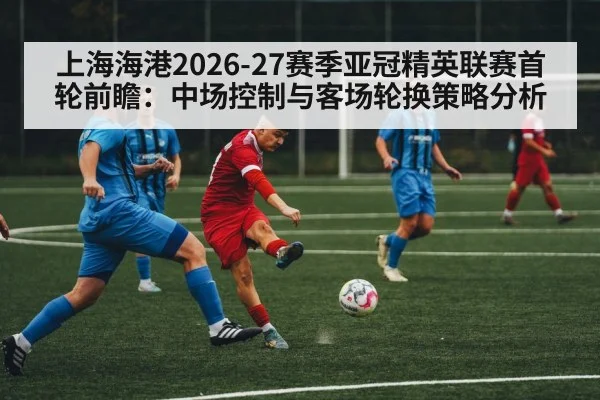 上海海港2026-27赛季亚冠精英联赛首轮前瞻:中场控制与客场轮换策略分析