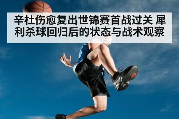 辛杜伤愈复出世锦赛首战过关 犀利杀球回归后的状态与战术观察
